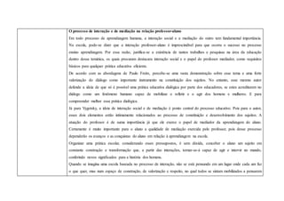 O processo de interação e de mediação na relação professor-aluno
Em todo processo de aprendizagem humana, a interação social e a mediação do outro tem fundamental importância.
Na escola, pode-se dizer que a interação professor-aluno é imprescindível para que ocorra o sucesso no processo
ensino aprendizagem. Por essa razão, justifica-se a existência de tantos trabalhos e pesquisas na área da educação
dentro dessa temática, os quais procuram destacara interação social e o papel do professor mediador, como requisitos
básicos para qualquer prática educativa eficiente.
De acordo com as abordagens de Paulo Freire, percebe-se uma vasta demonstração sobre esse tema e uma forte
valorização do diálogo como importante instrumento na constituição dos sujeitos. No entanto, esse mesmo autor
defende a ideia de que só é possível uma prática educativa dialógica por parte dos educadores, se estes acreditarem no
diálogo como um fenômeno humano capaz de mobilizar o refletir e o agir dos homens e mulheres. E para
compreender melhor essa prática dialógica.
Já para Vygotsky, a ideia de interação social e de mediação é ponto central do processo educativo. Pois para o autor,
esses dois elementos estão intimamente relacionados ao processo de constituição e desenvolvimento dos sujeitos. A
atuação do professor é de suma importância já que ele exerce o papel de mediador da aprendizagem do aluno.
Certamente é muito importante para o aluno a qualidade de mediação exercida pelo professor, pois desse processo
dependerão os avanços e as conquistas do aluno em relação à aprendizagem na escola.
Organizar uma prática escolar, considerando esses pressupostos, é sem dúvida, conceber o aluno um sujeito em
constante construção e transformação que, a partir das interações, tornar-se-á capaz de agir e intervir no mundo,
conferindo novos significados para a história dos homens.
Quando se imagina uma escola baseada no processo de interação, não se está pensando em um lugar onde cada um faz
o que quer, mas num espaço de construção, de valorização e respeito, no qual todos se sintam mobilizados a pensarem
 