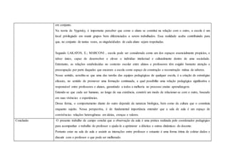 em conjunto.
Na teoria de Vygotsky, é importante perceber que como o aluno se constitui na relação com o outro, a escola é um
local privilegiado em reunir grupos bem diferenciados a serem trabalhados. Essa realidade acaba contribuindo para
que, no conjunto de tantas vozes, as singularidades de cada aluno sejam respeitadas.
Segundo LAKATOS, E.; MARCONI , escola pode ser considerada como um dos espaços essencialmente propícios, e
talvez único, capaz de desenvolver e elevar o indivíduo intelectual e culturalmente dentro de uma sociedade.
Entretanto, as relações estabelecidas no contexto escolar entre alunos e professores têm exigido bastante atenção e
preocupação por parte daqueles que encaram a escola como espaço de construção e reconstrução mútua de saberes.
Nesse sentido, acredita-se que uma das tarefas das equipes pedagógicas de qualquer escola, é a criação de estratégias
eficazes, no sentido de promover uma formação continuada, a qual possibilite uma relação pedagógica significativa e
responsável entre professores e alunos, garantindo a todos a melhoria no processo ensino aprendizagem.
Entende-se que cada ser humano, ao longo de sua existência, constrói um modo de relacionar-se com o outro, baseado
em suas vivências e experiências.
Dessa forma, o comportamento diante do outro depende da natureza biológica, bem como da cultura que o constituiu
enquanto sujeito. Nessa perspectiva, é de fundamental importância entender que a sala de aula é um espaço de
convivências relações heterogêneas em ideias, crenças e valores.
Conclusão O presente trabalho de campo conclui que a observação da aula é uma prática realizada pelo coordenador pedagógico
para acompanhar o trabalho do professor e ajuda-lo a aprimorar a dêictica e outras dinâmicas do docente.
Portanto estar na sala de aula e assistir as interações entre professor e estuante é uma forma ótima de coletar dados e
discutir com o professor o que pode ser melhorado.
 