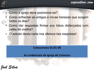 Colossenses 01:01-08
As credenciais da Igreja de Colossos
• Como a igreja deve posicionar-se?
• Como enfrentar as antigas e novas heresias que surgem
todos os dias?
• Como dar respostas firmes aos lobos disfarçados com
peles de ovelha?
• O estudo desta carta nos oferece tais respostas!
 