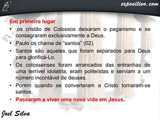 Em primeiro lugar
• os cristão de Colossos deixaram o paganismo e se
consagraram exclusivamente a Deus.
• Paulo os chama de “santos” (02).
• Santos são aqueles que foram separados para Deus
para glorificá-Lo.
• Os colossenses foram arrancados das entranhas de
uma terrível idolatria, eram politeístas e serviam a um
número incontável de deuses.
• Porém quando se converteram a Cristo tornaram-se
santos.
• Passaram a viver uma nova vida em Jesus.
 
