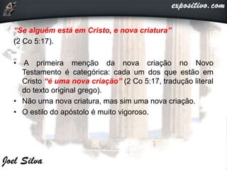 “Se alguém está em Cristo, e nova criatura”
(2 Co 5:17).
• A primeira menção da nova criação no Novo
Testamento é categórica: cada um dos que estão em
Cristo “é uma nova criação” (2 Co 5:17, tradução literal
do texto original grego).
• Não urna nova criatura, mas sim uma nova criação.
• O estilo do apóstolo é muito vigoroso.
 