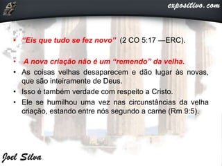 • “Eis que tudo se fez novo” (2 CO 5:17 —ERC).
• A nova criação não é um “remendo” da velha.
• As coisas velhas desaparecem e dão lugar às novas,
que são inteiramente de Deus.
• Isso é também verdade com respeito a Cristo.
• Ele se humilhou uma vez nas circunstâncias da velha
criação, estando entre nós segundo a carne (Rm 9:5).
 