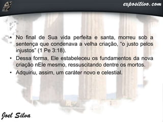 • No final de Sua vida perfeita e santa, morreu sob a
sentença que condenava a velha criação, “o justo pelos
injustos” (1 Pe 3:18).
• Dessa forma, Ele estabeleceu os fundamentos da nova
criação nEle mesmo, ressuscitando dentre os mortos.
• Adquiriu, assim, um caráter novo e celestial.
 