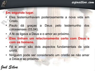 Em segundo lugar.
• Eles testemunhavam poderosamente a nova vida em
Cristo.
• Paulo dá graças a Deus pelo testemunho dos
colossenses (03,04).
• A fé os ligava a Deus e o amor ao próximo.
• Eles tinham um relacionamento certo com Deus e
com os homens.
• Fé e amor são dois aspectos fundamentais da vida
cristã.
• Ninguém pode ser considerado um cristão se não amar
a Deus e ao próximo.
 