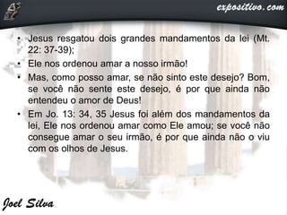• Jesus resgatou dois grandes mandamentos da lei (Mt.
22: 37-39);
• Ele nos ordenou amar a nosso irmão!
• Mas, como posso amar, se não sinto este desejo? Bom,
se você não sente este desejo, é por que ainda não
entendeu o amor de Deus!
• Em Jo. 13: 34, 35 Jesus foi além dos mandamentos da
lei, Ele nos ordenou amar como Ele amou; se você não
consegue amar o seu irmão, é por que ainda não o viu
com os olhos de Jesus.
 