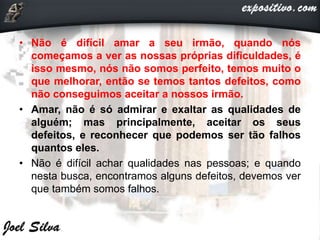 • Não é difícil amar a seu irmão, quando nós
começamos a ver as nossas próprias dificuldades, é
isso mesmo, nós não somos perfeito, temos muito o
que melhorar, então se temos tantos defeitos, como
não conseguimos aceitar a nossos irmão.
• Amar, não é só admirar e exaltar as qualidades de
alguém; mas principalmente, aceitar os seus
defeitos, e reconhecer que podemos ser tão falhos
quantos eles.
• Não é difícil achar qualidades nas pessoas; e quando
nesta busca, encontramos alguns defeitos, devemos ver
que também somos falhos.
 