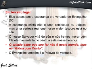 Em terceiro lugar
• Eles abraçaram a esperança e a verdade do Evangelho
(05).
• A esperança cristã não é uma conjectura ou utópica,
mas uma certeza real que nosso maior tesouro está no
céu.
• O nosso Salvador virá do céu e nós iremos morar com
Ele eternamente lá no céu! Lá está nossa herança!
• O cristão sabe que seu lar não é neste mundo, mas
na “Glória com Cristo”.
• O Evangelho também é a Palavra da verdade.
 