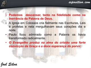 • Podemos descansar, tanto na fidelidade como na
inerrância da Palavra de Deus.
• A Igreja em Colossos cria fielmente nas Escrituras, Leis
e profetas e nela mergulhavam seus corações dia e
noite.
• Paulo ficou admirado como a Palavra os havia
transformado radicalmente.
• O Evangelho produz na alma do cristão uma forte
convicção da Graça e a doce esperança do porvir.
 