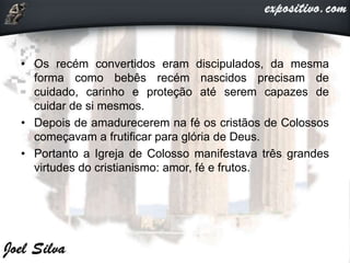 • Os recém convertidos eram discipulados, da mesma
forma como bebês recém nascidos precisam de
cuidado, carinho e proteção até serem capazes de
cuidar de si mesmos.
• Depois de amadurecerem na fé os cristãos de Colossos
começavam a frutificar para glória de Deus.
• Portanto a Igreja de Colosso manifestava três grandes
virtudes do cristianismo: amor, fé e frutos.
 