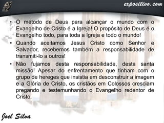 • O método de Deus para alcançar o mundo com o
Evangelho de Cristo é a Igreja! O propósito de Deus é o
Evangelho todo, para toda a Igreja e todo o mundo!
• Quando aceitamos Jesus Cristo como Senhor e
Salvador, recebemos também a responsabilidade de
transmiti-lo a outros!
• Não fujamos desta responsabilidade, desta santa
missão! Apesar do enfrentamento que tinham com o
grupo de hereges que insistia em desconstruir a imagem
e a Glória de Cristo, os cristãos em Colossos cresciam
pregando e testemunhando o Evangelho redentor de
Cristo.
 