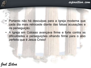 • Portanto não há desculpas para a Igreja moderna que
cada dia mais retrocede diante das falsas acusações e
da perseguição.
• A Igreja em Colosso avançava firme e forte contra as
dificuldades e perseguições olhando firme para o alvo
perfeito que é Jesus Cristo!
 