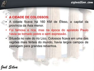 • A CIDADE DE COLOSSOS:
• A cidade ficava há 160 KM de Éfeso, a capital da
província da Ásia menor.
• Foi famosa e rica, mas na época do apóstolo Paulo
havia se tornado pobre e sem expressão.
• Situada no vale do rio Lico, Colossos ficava em uma das
regiões mais férteis do mundo, havia largos campos de
pastagem para grandes rebanhos.
 