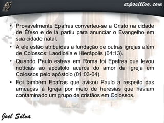 • Provavelmente Epafras converteu-se a Cristo na cidade
de Éfeso e de lá partiu para anunciar o Evangelho em
sua cidade natal.
• A ele estão atribuídas a fundação de outras igrejas além
de Colossos: Laodicéia e Hierápolis (04:13).
• Quando Paulo estava em Roma foi Epafras que levou
notícias ao apóstolo acerca do amor da Igreja em
Colossos pelo apóstolo (01:03-04).
• Foi também Epafras que avisou Paulo a respeito das
ameaças á Igreja por meio de heresias que haviam
contaminado um grupo de cristãos em Colossos.
 