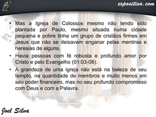 • Mas a Igreja de Colossos mesmo não tendo sido
plantada por Paulo, mesmo situada numa cidade
pequena e pobre tinha um grupo de cristãos firmes em
Jesus que não se deixavam enganar pelas mentiras e
heresias de alguns.
• Havia pessoas com fé robusta e profundo amor por
Cristo e pelo Evangelho (01:03-08).
• A grandeza de uma igreja não está na beleza de seu
templo, na quantidade de membros e muito menos em
seu poder financeiro, mas no seu profundo compromisso
com Deus e com a Palavra.
 