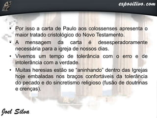 • Por isso a carta de Paulo aos colossenses apresenta o
maior tratado cristológico do Novo Testamento.
• A mensagem da carta é desesperadoramente
necessária para a igreja de nossos dias.
• Vivemos um tempo de tolerância com o erro e de
intolerância com a verdade.
• Muitas heresias estão se “aninhando” dentro das Igrejas
hoje embaladas nos braços confortáveis da tolerância
do pecado e do sincretismo religioso (fusão de doutrinas
e crenças).
 