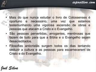 • Mais do que nunca estudar o livro de Colossenses é
oportuno e necessário, uma vez que estamos
testemunhando uma vigorosa ascensão de obras e
pessoas que atacam a Cristo e o Evangelho.
• São pessoas pervertidas, arrogantes, mentirosas que
fazem de tudo para que a Bíblia e o Evangelho sejam
desacreditados.
• Filosofias anticristãs surgem todos os dias tentando
seduzir a cultura e as pessoas para escarnecerem de
Cristo e do Evangelho.
 