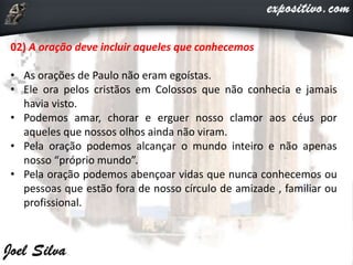 02) A oração deve incluir aqueles que conhecemos
• As orações de Paulo não eram egoístas.
• Ele ora pelos cristãos em Colossos que não conhecia e jamais
havia visto.
• Podemos amar, chorar e erguer nosso clamor aos céus por
aqueles que nossos olhos ainda não viram.
• Pela oração podemos alcançar o mundo inteiro e não apenas
nosso “próprio mundo”.
• Pela oração podemos abençoar vidas que nunca conhecemos ou
pessoas que estão fora de nosso círculo de amizade , familiar ou
profissional.
 