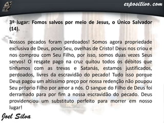 3º lugar: Fomos salvos por meio de Jesus, o Único Salvador
(14).
Nossos pecados foram perdoados! Somos agora propriedade
exclusiva de Deus, povo Seu, ovelhas de Cristo! Deus nos criou e
nos comprou com Seu Filho, por isso, somos duas vezes Seus
servos! O resgate pago na cruz quitou todos os débitos que
tínhamos com as trevas e Satanás, estamos justificados,
perdoados, livres da escravidão do pecado! Tudo isso porque
Deus pagou um altíssimo preço por nossa redenção não poupou
Seu próprio Filho por amor a nós. O sangue do Filho de Deus foi
derramado para por fim a nossa escravidão do pecado. Deus
providenciou um substituto perfeito para morrer em nosso
lugar!
 