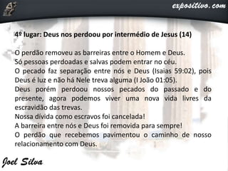 4º lugar: Deus nos perdoou por intermédio de Jesus (14)
O perdão removeu as barreiras entre o Homem e Deus.
Só pessoas perdoadas e salvas podem entrar no céu.
O pecado faz separação entre nós e Deus (Isaias 59:02), pois
Deus é luz e não há Nele treva alguma (I João 01:05).
Deus porém perdoou nossos pecados do passado e do
presente, agora podemos viver uma nova vida livres da
escravidão das trevas.
Nossa dívida como escravos foi cancelada!
A barreira entre nós e Deus foi removida para sempre!
O perdão que recebemos pavimentou o caminho de nosso
relacionamento com Deus.
 