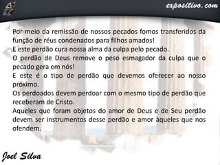 Por meio da remissão de nossos pecados fomos transferidos da
função de réus condenados para filhos amados!
E este perdão cura nossa alma da culpa pelo pecado.
O perdão de Deus remove o peso esmagador da culpa que o
pecado gera em nós!
E este é o tipo de perdão que devemos oferecer ao nosso
próximo.
Os perdoados devem perdoar com o mesmo tipo de perdão que
receberam de Cristo.
Aqueles que foram objetos do amor de Deus e de Seu perdão
devem ser instrumentos desse perdão e amor àqueles que nos
ofendem.
 