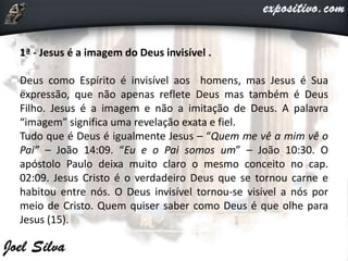 1ª - Jesus é a imagem do Deus invisível .
Deus como Espírito é invisível aos homens, mas Jesus é Sua
expressão, que não apenas reflete Deus mas também é Deus
Filho. Jesus é a imagem e não a imitação de Deus. A palavra
“imagem” significa uma revelação exata e fiel.
Tudo que é Deus é igualmente Jesus – “Quem me vê a mim vê o
Pai” – João 14:09. “Eu e o Pai somos um” – João 10:30. O
apóstolo Paulo deixa muito claro o mesmo conceito no cap.
02:09. Jesus Cristo é o verdadeiro Deus que se tornou carne e
habitou entre nós. O Deus invisível tornou-se visível a nós por
meio de Cristo. Quem quiser saber como Deus é que olhe para
Jesus (15).
 