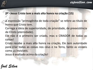 2ª - Jesus Cristo tem a mais alta honra na criação (15)
A expressão “primogênito de toda criação” se refere ao título de
honra que Cristo tem.
Carrega a ideia de superioridade, de prioridade, de preexistência
de Cristo (eternidade).
Ele não é o primeiro ser criado, mas o CRIADOR de todas as
coisas!
Cristo recebe a mais alta honra na criação, Ele tem autoridade
para criar todas as coisas nos céus e na Terra, tanto as visíveis
como as invisíveis.
Jesus é exaltado acima da criação!
 