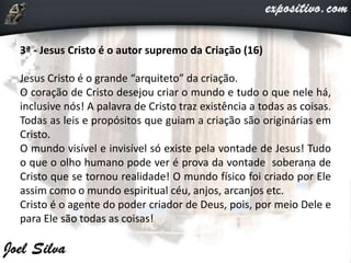 3ª - Jesus Cristo é o autor supremo da Criação (16)
Jesus Cristo é o grande “arquiteto” da criação.
O coração de Cristo desejou criar o mundo e tudo o que nele há,
inclusive nós! A palavra de Cristo traz existência a todas as coisas.
Todas as leis e propósitos que guiam a criação são originárias em
Cristo.
O mundo visível e invisível só existe pela vontade de Jesus! Tudo
o que o olho humano pode ver é prova da vontade soberana de
Cristo que se tornou realidade! O mundo físico foi criado por Ele
assim como o mundo espiritual céu, anjos, arcanjos etc.
Cristo é o agente do poder criador de Deus, pois, por meio Dele e
para Ele são todas as coisas!
 