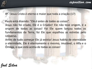 4ª - Jesus Cristo é eterno e maior que toda a criação (17)
Paulo está dizendo: “Ele é antes de todas as coisas”.
Jesus não foi criado, Ele é o Criador! Ele não teve origem, é a
origem de todas as coisas! Foi Ele quem lançou todos os
fundamentos da Terra, foi Ele que espalhou as estrelas pelo
Universo.
Antes de tudo começar Ele já existia! Jesus habita de eternidade
a eternidade, Ele é eternamente o mesmo, imutável, o Alfa e o
Ômega, o que está acima de todas as coisas!
 