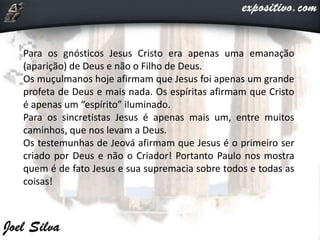 Para os gnósticos Jesus Cristo era apenas uma emanação
(aparição) de Deus e não o Filho de Deus.
Os muçulmanos hoje afirmam que Jesus foi apenas um grande
profeta de Deus e mais nada. Os espíritas afirmam que Cristo
é apenas um “espírito” iluminado.
Para os sincretistas Jesus é apenas mais um, entre muitos
caminhos, que nos levam a Deus.
Os testemunhas de Jeová afirmam que Jesus é o primeiro ser
criado por Deus e não o Criador! Portanto Paulo nos mostra
quem é de fato Jesus e sua supremacia sobre todos e todas as
coisas!
 
