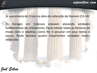 A supremacia de Cristo na obra da redenção do Homem (13-14)
Os hereges em Colossos estavam atacando verdades
fundamentais do cristianismo. Paulo rebate todas as heresias de
modo claro e objetivo, como lhe é peculiar em seus textos e
cartas. Paulo destaca quatro importantes verdades nestes
versículos:
 