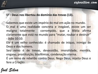 1ª - Deus nos libertou do domínio das trevas (13).
Sabemos que existe um império do mal em ação no mundo.
O mal é uma realidade concreta e inegável, existe um ser
maligno totalmente corrompido, que a Bíblia afirma
claramente que está no mundo para “matar, roubar e destruir”
- João 10:10.
Ele é um velho conhecido: é chamado de iníquo, inimigo de
Deus e dos homens.
Seu reino é de trevas, devassidão, imoralidade, mentira,
engano, prostituição, blasfêmias, condenação eterna.
É um reino de rebelião contra Deus. Nega Deus, rejeita Deus e
fere a Criação.
 