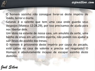 O homem sozinho não consegue livrar-se deste império de
medo, terror e morte.
Satanás é o valente que tem uma casa onde guarda seus
despojos (Mateus 12:28,29), por isso precisamos de ajuda para
nos libertar dele.
Um ídolo na estante de nossa casa, um amuleto da sorte, uma
banho de ervas em um centro espírita, não podem nos ajudar a
sair ilesos do assédio das trevas.
O homem é prisioneiro deste império por causa do pecado,
esta cativo na casa do valente e precisa ser resgatado! O
Homem é absolutamente incapaz de escapar sozinho deste
domínio.
 