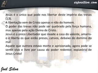 Jesus é o único que pode nos libertar deste império das trevas
(13).
A libertação vem de Cristo apenas e não do homem.
O poder das trevas não pode ser quebrado pela força humana,
mas apenas pela ação Divina de Cristo.
Jesus é o único Libertador que invade a casa do valente, amarra-
o e liberta os que estão presos, cativos, debaixo do domínio do
mal.
Aquele que outrora estava morto e aprisionado, agora pode se
sentir vivo e livre por causa do poder redentor, expiatório de
Jesus Cristo!
 