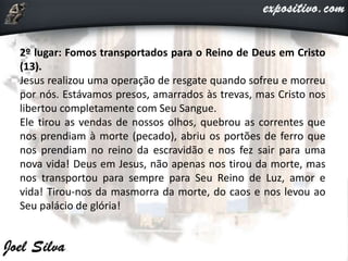 2º lugar: Fomos transportados para o Reino de Deus em Cristo
(13).
Jesus realizou uma operação de resgate quando sofreu e morreu
por nós. Estávamos presos, amarrados às trevas, mas Cristo nos
libertou completamente com Seu Sangue.
Ele tirou as vendas de nossos olhos, quebrou as correntes que
nos prendiam à morte (pecado), abriu os portões de ferro que
nos prendiam no reino da escravidão e nos fez sair para uma
nova vida! Deus em Jesus, não apenas nos tirou da morte, mas
nos transportou para sempre para Seu Reino de Luz, amor e
vida! Tirou-nos da masmorra da morte, do caos e nos levou ao
Seu palácio de glória!
 
