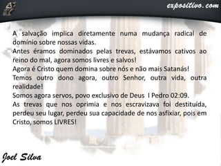 A salvação implica diretamente numa mudança radical de
domínio sobre nossas vidas.
Antes éramos dominados pelas trevas, estávamos cativos ao
reino do mal, agora somos livres e salvos!
Agora é Cristo quem domina sobre nós e não mais Satanás!
Temos outro dono agora, outro Senhor, outra vida, outra
realidade!
Somos agora servos, povo exclusivo de Deus I Pedro 02:09.
As trevas que nos oprimia e nos escravizava foi destituída,
perdeu seu lugar, perdeu sua capacidade de nos asfixiar, pois em
Cristo, somos LIVRES!
 