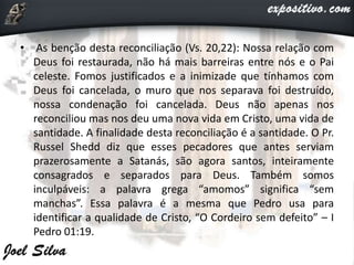 • As benção desta reconciliação (Vs. 20,22): Nossa relação com
Deus foi restaurada, não há mais barreiras entre nós e o Pai
celeste. Fomos justificados e a inimizade que tínhamos com
Deus foi cancelada, o muro que nos separava foi destruído,
nossa condenação foi cancelada. Deus não apenas nos
reconciliou mas nos deu uma nova vida em Cristo, uma vida de
santidade. A finalidade desta reconciliação é a santidade. O Pr.
Russel Shedd diz que esses pecadores que antes serviam
prazerosamente a Satanás, são agora santos, inteiramente
consagrados e separados para Deus. Também somos
inculpáveis: a palavra grega “amomos” significa “sem
manchas”. Essa palavra é a mesma que Pedro usa para
identificar a qualidade de Cristo, “O Cordeiro sem defeito” – I
Pedro 01:19.
 