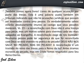 Também somos agora livres! Livres de qualquer acusação por
parte das trevas. Esta é uma palavra usada também em
tribunais indicando que não há acusações jurídicas que possam
ser levantadas contra uma pessoa. Os verdadeiramente salvos
estarão absolutamente imunes ao castigo que seus pecados
merecem. Vs. 23 – a reconciliação com Deus não é uma licença
para pecar, mas um motivo solene para vivermos cada vez mais
apegados ao Evangelho. A reconciliação exige de nós lealdade!
Nenhuma pessoa pode ter segurança de que foi reconciliada
com Deus se está vivendo na prática do pecado! DEUS NÃO NOS
SALVA NO PECADO, MAS DO PECADO! A reconciliação é um
traslado do reino das trevas para o Reino da luz! Antes éramos
escravos do pecado, mas em Cristo fomos resgatados para Seu
Reino Eterno.
 