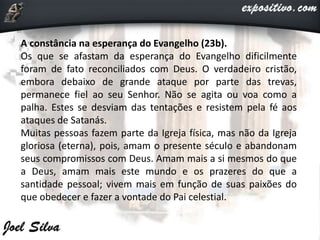 A constância na esperança do Evangelho (23b).
Os que se afastam da esperança do Evangelho dificilmente
foram de fato reconciliados com Deus. O verdadeiro cristão,
embora debaixo de grande ataque por parte das trevas,
permanece fiel ao seu Senhor. Não se agita ou voa como a
palha. Estes se desviam das tentações e resistem pela fé aos
ataques de Satanás.
Muitas pessoas fazem parte da Igreja física, mas não da Igreja
gloriosa (eterna), pois, amam o presente século e abandonam
seus compromissos com Deus. Amam mais a si mesmos do que
a Deus, amam mais este mundo e os prazeres do que a
santidade pessoal; vivem mais em função de suas paixões do
que obedecer e fazer a vontade do Pai celestial.
 