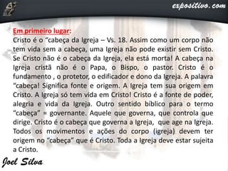 Em primeiro lugar:
Cristo é o “cabeça da Igreja – Vs. 18. Assim como um corpo não
tem vida sem a cabeça, uma Igreja não pode existir sem Cristo.
Se Cristo não é o cabeça da Igreja, ela está morta! A cabeça na
Igreja cristã não é o Papa, o Bispo, o pastor. Cristo é o
fundamento , o protetor, o edificador e dono da Igreja. A palavra
“cabeça! Significa fonte e origem. A Igreja tem sua origem em
Cristo. A Igreja só tem vida em Cristo! Cristo é a fonte de poder,
alegria e vida da Igreja. Outro sentido bíblico para o termo
“cabeça” = governante. Aquele que governa, que controla que
dirige. Cristo é o cabeça que governa a Igreja, que age na Igreja.
Todos os movimentos e ações do corpo (igreja) devem ter
origem no “cabeça” que é Cristo. Toda a Igreja deve estar sujeita
a Cristo.
 