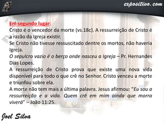 Em segundo lugar:
Cristo é o vencedor da morte (vs.18c). A ressurreição de Cristo é
a razão da Igreja existir.
Se Cristo não tivesse ressuscitado dentre os mortos, não haveria
Igreja.
O sepulcro vazio é o berço onde nasceu a Igreja – Pr. Hernandes
Dias Lopes.
A ressurreição de Cristo prova que existe uma nova vida
disponível para todo o que crê no Senhor. Cristo venceu a morte
e triunfou sobre ela.
A morte não tem mais a última palavra. Jesus afirmou: “Eu sou a
ressurreição e a vida. Quem crê em mim ainda que morra
viverá” – João 11:25.
 