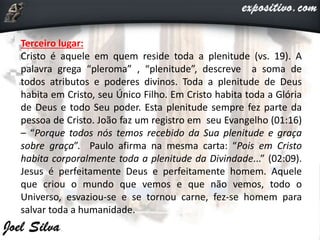 Terceiro lugar:
Cristo é aquele em quem reside toda a plenitude (vs. 19). A
palavra grega “pleroma” , “plenitude”, descreve a soma de
todos atributos e poderes divinos. Toda a plenitude de Deus
habita em Cristo, seu Único Filho. Em Cristo habita toda a Glória
de Deus e todo Seu poder. Esta plenitude sempre fez parte da
pessoa de Cristo. João faz um registro em seu Evangelho (01:16)
– “Porque todos nós temos recebido da Sua plenitude e graça
sobre graça”. Paulo afirma na mesma carta: “Pois em Cristo
habita corporalmente toda a plenitude da Divindade...” (02:09).
Jesus é perfeitamente Deus e perfeitamente homem. Aquele
que criou o mundo que vemos e que não vemos, todo o
Universo, esvaziou-se e se tornou carne, fez-se homem para
salvar toda a humanidade.
 