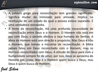 • A palavra grega para reconciliação tem grandes significado.
Significa mudar da inimizade para amizade. Implica na
restituição de um estado do qual a pessoa estava separada. É
uma verdadeira reviravolta.
• A fonte da reconciliação. Há uma profunda necessidade de
reconciliação entre Deus e o Homem. O Homem não está em
paz com Deus, o pecado afastou a raça humana do Senhor. A
alma do Homem está sem direção e propósito. Mas Deus e não
o Homem, que tomou a iniciativa de reconciliação. A Bíblia
jamais falou em Deus reconciliado com o Homem, mas os
Homens reconciliados com Deus. A atitude de Deus para com a
humanidade sempre foi de amor, por isso, Deus se aproxima do
Homem em Cristo. Não é o Homem quem busca a Deus, mas
Deus é quem busca do Homem.
 