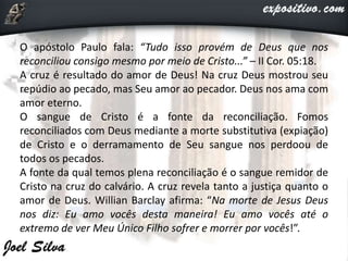 O apóstolo Paulo fala: “Tudo isso provém de Deus que nos
reconciliou consigo mesmo por meio de Cristo...” – II Cor. 05:18.
A cruz é resultado do amor de Deus! Na cruz Deus mostrou seu
repúdio ao pecado, mas Seu amor ao pecador. Deus nos ama com
amor eterno.
O sangue de Cristo é a fonte da reconciliação. Fomos
reconciliados com Deus mediante a morte substitutiva (expiação)
de Cristo e o derramamento de Seu sangue nos perdoou de
todos os pecados.
A fonte da qual temos plena reconciliação é o sangue remidor de
Cristo na cruz do calvário. A cruz revela tanto a justiça quanto o
amor de Deus. Willian Barclay afirma: “Na morte de Jesus Deus
nos diz: Eu amo vocês desta maneira! Eu amo vocês até o
extremo de ver Meu Único Filho sofrer e morrer por vocês!”.
 