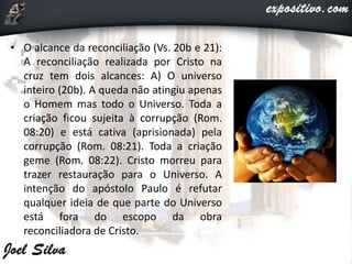 • O alcance da reconciliação (Vs. 20b e 21):
A reconciliação realizada por Cristo na
cruz tem dois alcances: A) O universo
inteiro (20b). A queda não atingiu apenas
o Homem mas todo o Universo. Toda a
criação ficou sujeita à corrupção (Rom.
08:20) e está cativa (aprisionada) pela
corrupção (Rom. 08:21). Toda a criação
geme (Rom. 08:22). Cristo morreu para
trazer restauração para o Universo. A
intenção do apóstolo Paulo é refutar
qualquer ideia de que parte do Universo
está fora do escopo da obra
reconciliadora de Cristo.
 