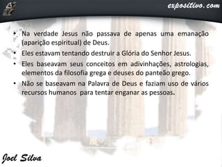 • Na verdade Jesus não passava de apenas uma emanação
(aparição espiritual) de Deus.
• Eles estavam tentando destruir a Glória do Senhor Jesus.
• Eles baseavam seus conceitos em adivinhações, astrologias,
elementos da filosofia grega e deuses do panteão grego.
• Não se baseavam na Palavra de Deus e faziam uso de vários
recursos humanos para tentar enganar as pessoas.
 