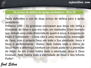 As armas de defesa da Igreja verdadeira – 09 e 10
Paula defendeu o uso de duas armas de defesa para a Igreja
verdadeira:
Primeira: (09) – Os gnósticos ensinavam que Jesus não tinha a
Divindade de Deus e que era mais um mediador. Eram homens
que tinham uma visão distorcida de quem é Jesus. A resposta de
Paulo é fulminante – Cristo não é uma revelação ou emanação
de Deus, mas o próprio Deus em toda a Sua plenitude. Jesus é
Deus e perfeitamente Divino. Nele habita toda a Glória de
Deus! Note a diferença: nenhum ser criado pode ter a plenitude
de Deus. Se em Cristo habita toda a plenitude, Jesus é Deus
Emanuel. Nele habita toda a eternidade de Deus e Seu Infinito
Poder!
 
