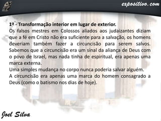 1ª - Transformação interior em lugar de exterior.
Os falsos mestres em Colossos aliados aos judaizantes diziam
que a fé em Cristo não era suficiente para a salvação, os homens
deveriam também fazer a circuncisão para serem salvos.
Sabemos que a circuncisão era um sinal da aliança de Deus com
o povo de Israel, mas nada tinha de espiritual, era apenas uma
marca externa.
Uma simples mudança no corpo nunca poderia salvar alguém.
A circuncisão era apenas uma marca do homem consagrado a
Deus (como o batismo nos dias de hoje).
 