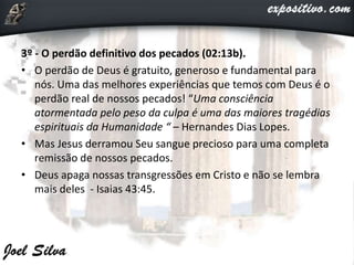 3º - O perdão definitivo dos pecados (02:13b).
• O perdão de Deus é gratuito, generoso e fundamental para
nós. Uma das melhores experiências que temos com Deus é o
perdão real de nossos pecados! “Uma consciência
atormentada pelo peso da culpa é uma das maiores tragédias
espirituais da Humanidade “ – Hernandes Dias Lopes.
• Mas Jesus derramou Seu sangue precioso para uma completa
remissão de nossos pecados.
• Deus apaga nossas transgressões em Cristo e não se lembra
mais deles - Isaias 43:45.
 