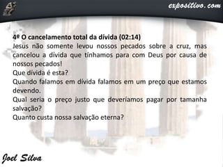 4º O cancelamento total da dívida (02:14)
Jesus não somente levou nossos pecados sobre a cruz, mas
cancelou a dívida que tínhamos para com Deus por causa de
nossos pecados!
Que dívida é esta?
Quando falamos em dívida falamos em um preço que estamos
devendo.
Qual seria o preço justo que deveríamos pagar por tamanha
salvação?
Quanto custa nossa salvação eterna?
 
