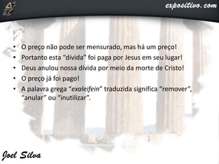 • O preço não pode ser mensurado, mas há um preço!
• Portanto esta “dívida” foi paga por Jesus em seu lugar!
• Deus anulou nossa dívida por meio da morte de Cristo!
• O preço já foi pago!
• A palavra grega “exaleifein” traduzida significa “remover”,
“anular” ou “inutilizar”.
 